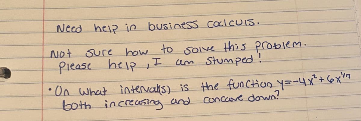 Need heip in businesS CoclcUis.
Not Sure how to solve this problem.
Piease help , I
am Stumped!
On What intervalis) is Hhe function y=-4x°+6x7
both increassing and
concave dowo?
