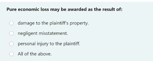 Pure economic loss may be awarded as the result of:
damage to the plaintiff's property.
negligent misstatement.
personal injury to the plaintiff.
All of the above.
