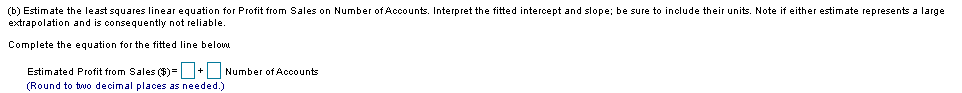 (b) Estimate the least squares linear equation for Profit from Sales on Number of Accounts. Interpret the fitted intercept and slope; be sure to include their units. Note if either estimate represents a large
extrapolation and is consequently not reliable.
Complete the equation for the fitted line below
Estimated Profit from Sales ()= + Number of Accounts
(Round to two decimal places as needed.)
