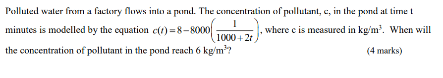 Polluted water from a factory flows into a pond. The concentration of pollutant, c, in the pond at time t
1
minutes is modelled by the equation c(t)=8-8000|
,where c is measured in kg/m³. When will
1000+2t
the concentration of pollutant in the pond reach 6 kg/m³?
(4 marks)
