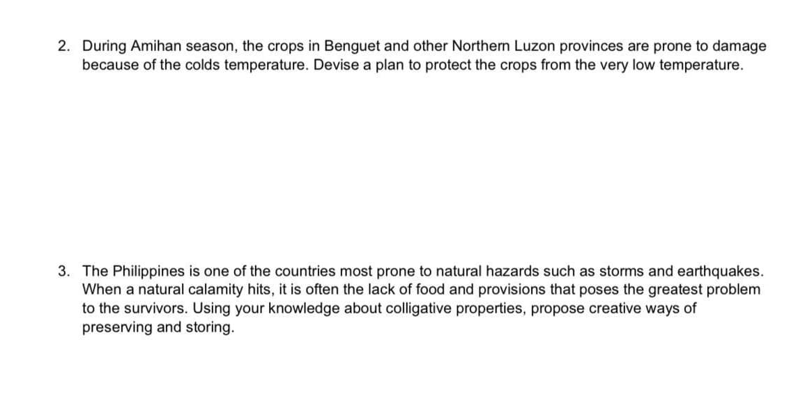 2. During Amihan season, the crops in Benguet and other Northern Luzon provinces are prone to damage
because of the colds temperature. Devise a plan to protect the crops from the very low temperature.
3. The Philippines is one of the countries most prone to natural hazards such as storms and earthquakes.
When a natural calamity hits, it is often the lack of food and provisions that poses the greatest problem
to the survivors. Using your knowledge about colligative properties, propose creative ways of
preserving and storing.
