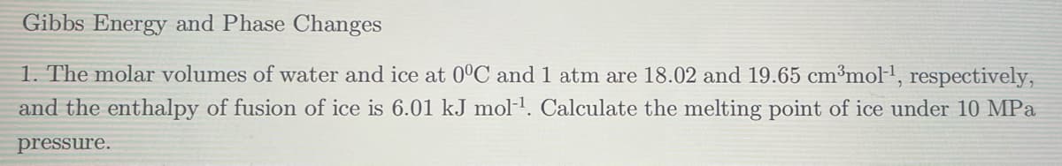 Gibbs Energy and Phase Changes
1. The molar volumes of water and ice at 0°C and 1 atm are 18.02 and 19.65 cm³mol-1, respectively,
and the enthalpy of fusion of ice is 6.01 kJ mol-1. Calculate the melting point of ice under 10 MPa
pressure.
