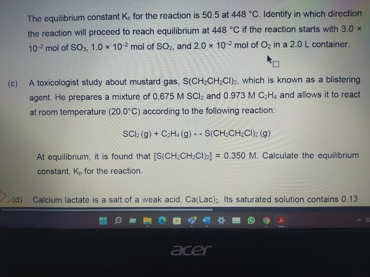 The equilibrium constant Kc for the reaction is 50.5 at 448 °C. Identify in which direction
the reaction will proceed to reach equilibrium at 448 °C if the reaction starts with 3.0 x
10-2 mol of SO3, 1.0 x 10-2 mol of SO2, and 2.0 x 10-2 mol of O₂ in a 2.0 L container.
(c)
A toxicologist study about mustard gas, S(CH₂CH₂CI)2, which is known as a blistering
agent. He prepares a mixture of 0.675 M SCl₂ and 0.973 M C₂H4 and allows it to react
at room temperature (20.0°C) according to the following reaction:
SCl2 (g) + C2H4 (g) → S(CH₂CH₂Cl)2 (g)
At equilibrium, it is found that [S(CH₂CH₂Cl)2] = 0.350 M. Calculate the equilibrium
constant, Kp for the reaction.
(d)
Calcium lactate is a salt of a weak acid, Ca(Lac)2. Its saturated solution contains 0.13
acer