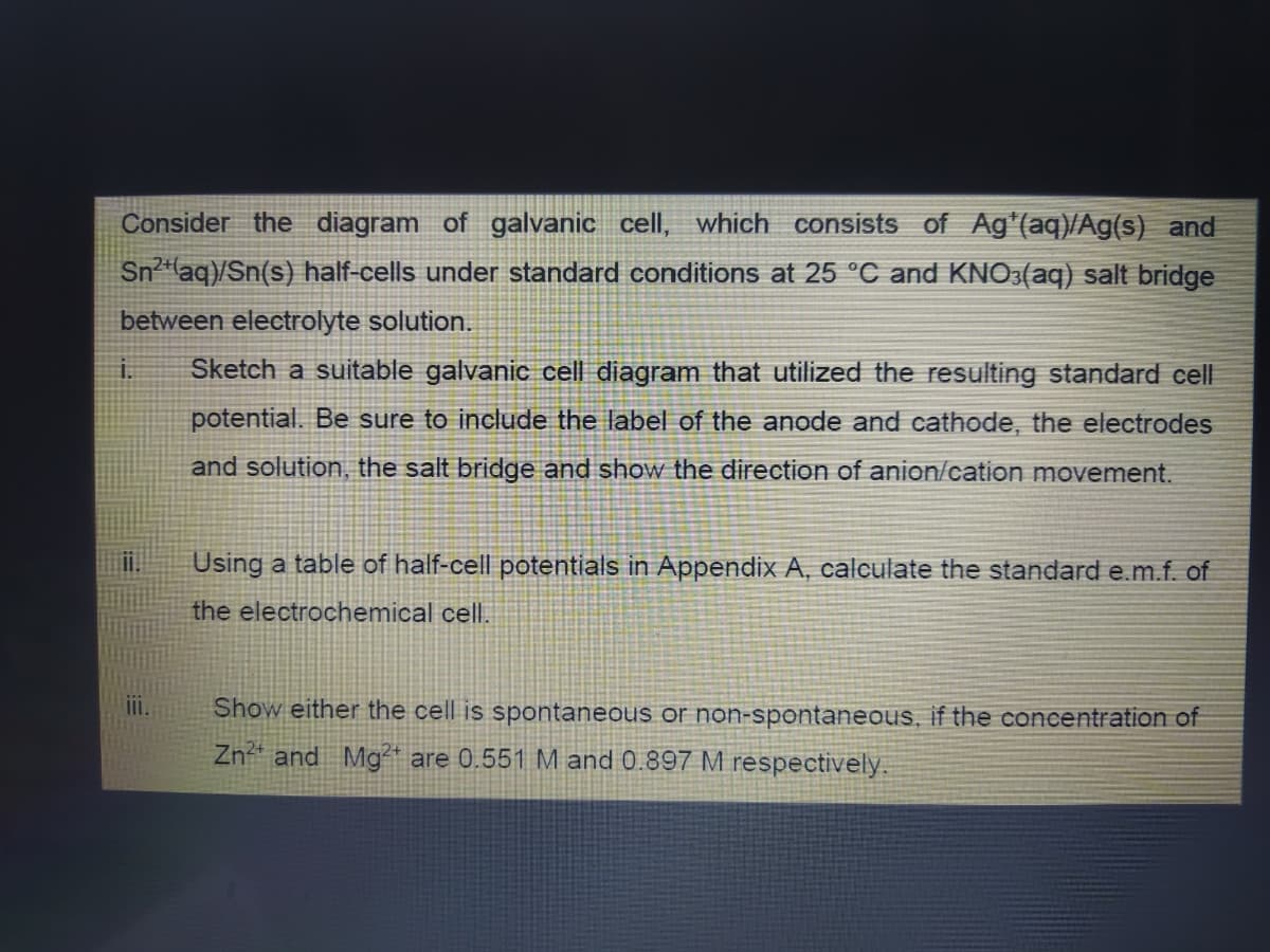 Consider the diagram of galvanic cell, which consists of Ag*(aq)/Ag(s) and
Sn²+ (aq)/Sn(s) half-cells under standard conditions at 25 °C and KNO3(aq) salt bridge
between electrolyte solution.
i. Sketch a suitable galvanic cell diagram that utilized the resulting standard cell
potential. Be sure to include the label of the anode and cathode, the electrodes
and solution, the salt bridge and show the direction of anion/cation movement.
Using a table of half-cell potentials in Appendix A, calculate the standard e.m.f. of
the electrochemical cell.
Show either the cell is spontaneous or non-spontaneous, if the concentration of
Zn²+ and Mg2+ are 0.551 M and 0.897 M respectively.