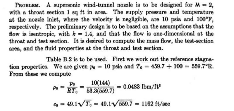 PROBLEM. A supersonic wind-tunnel nozzle is to be designed for M 2,
with a throat section 1 sq ft in area. The supply pressure and temperature
at the nozzle inlet, where the velocity is negligible, are 10 psia and 100°F,
respectively. The preliminary design is to be based on the assumptions that the
flow is isentropic, with k 1.4, and that the flow is one-dimensional at the
throat and test section. It is desired to compute the mass flow, the test-section
area, and the fluid properties at the throat and test section.
Table B.2 is to be used. First we work out the reference stagna-
tion properties. We are given po = 10 psia and To 459.7+ 100 = 559.7°R.
From these we compute
10(144)
53.3(559.7)
Ро
Po
= 0.0483 lbm/ft*
RT.
co = 49.1VT,
= 49.1V559.7
1162 ft/sec
%3D
