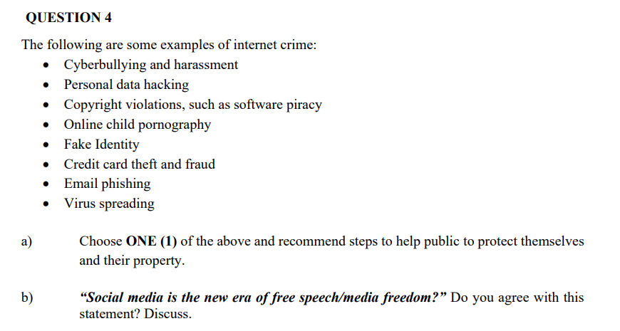 QUESTION 4
The following are some examples of internet crime:
Cyberbullying and harassment
• Personal data hacking
• Copyright violations, such as software piracy
Online child pornography
Fake Identity
Credit card theft and fraud
Email phishing
Virus spreading
а)
Choose ONE (1) of the above and recommend steps to help public to protect themselves
and their property.
"Social media is the new era of free speech/media freedom?" Do you agree with this
statement? Discuss.
b)
