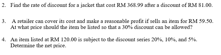 2. Find the rate of discount for a jacket that cost RM 368.99 after a discount of RM 81.00.
3. A retailer can cover its cost and make a reasonable profit if sells an item for RM 59.50.
At what price should the item be listed so that a 30% discount can be allowed?
4. An item listed at RM 120.00 is subject to the discount series 20%, 10%, and 5%.
Determine the net price.
