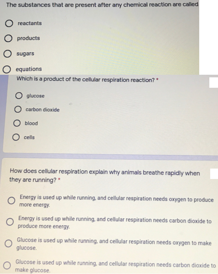 The substances that are present after any chemical reaction are called
reactants
products
sugars
equations
Which is a product of the cellular respiration reaction? *
glucose
carbon dioxide
O blood
cells
How does cellular respiration explain why animals breathe rapidly when
they are running? *
Energy is used up while running, and cellular respiration needs oxygen to produce
more energy.
Energy is used up while running, and cellular respiration needs carbon dioxide to
produce more energy.
Glucose is used up while running, and cellular respiration needs oxygen to make
glucose.
Glucose is used up while running, and cellular respiration needs carbon dioxide to
make glucose.
