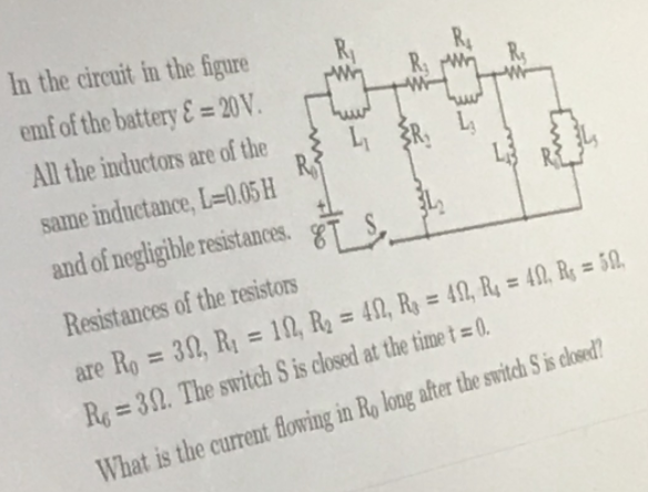 In the circuit in the figure
emf of the battery&= 20 V.
R
All the inductors are of the
R, L,
L
same inductance, L=0.05 H
and of negligible resistances.
Resistances of the resistors
%3D
%3D
%3D
are Ro = 32, RỊ = 10, R2 = 42, R = 49, Rq = 40, Rg = 50.
%3D
%3D
R = 30. The switch S is closed at the time t = 0.
What is the current flowing in Ro long after the switch S is closed?
