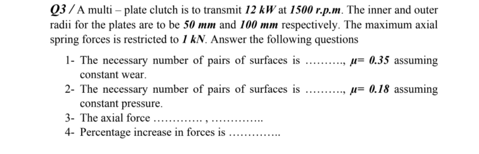 Q3 / A multi – plate clutch is to transmit 12 kW at 1500 r.p.m. The inner and outer
radii for the plates are to be 50 mm and 100 mm respectively. The maximum axial
spring forces is restricted to 1 kN. Answer the following questions
1- The necessary number of pairs of surfaces is
µ= 0.35 assuming
constant wear.
2- The necessary number of pairs of surfaces is
constant pressure.
3- The axial force ...
µ= 0.18 assuming
4- Percentage increase in forces is
