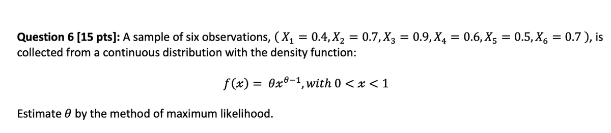 Question 6 [15 pts]: A sample of six observations, (X₁ = 0.4, X₂
collected from a continuous distribution with the density function:
f(x) = 0x0-¹, with 0 < x < 1
Estimate by the method of maximum likelihood.
=
0.7, X3 = 0.9, X4 = 0.6, X5 = 0.5, X6 = 0.7), is