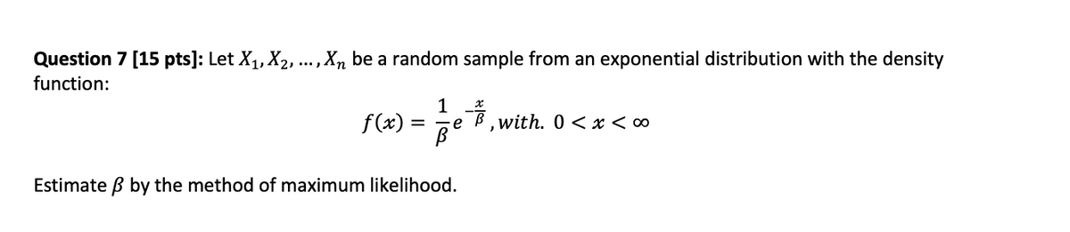 Question 7 [15 pts]: Let X₁, X₂, ..., Xn be a random sample from an exponential distribution with the density
function:
1
f(x) = ²/3 e 7/2 with. 0<x<∞
Estimate ß by the method of maximum likelihood.