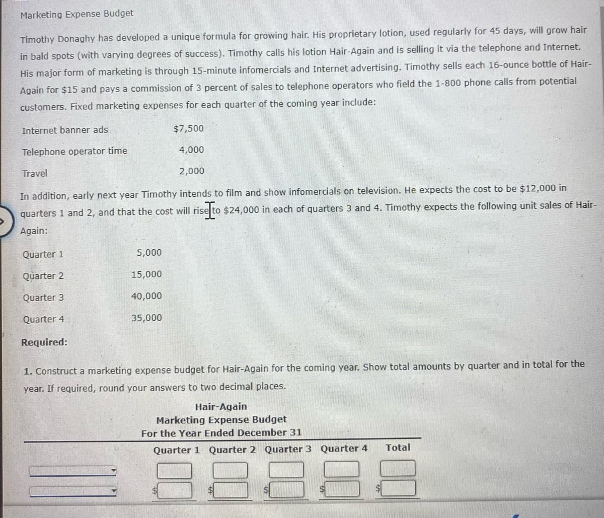 Marketing Expense Budget
Timothy Donaghy has developed a unique formula for growing hair. His proprietary lotion, used regularly for 45 days, will grow hair
via the telephone and Internet.
in bald spots (with varying degrees of success). Timothy calls his lotion Hair-Again and is selling
His major form of marketing is through 15-minute infomercials and Internet advertising. Timothy sells each 16-ounce bottle of Hair-
Again for $15 and pays a commission of 3 percent of sales to telephone operators who field the 1-800 phone calls from potential
customers. Fixed marketing expenses for each quarter of the coming year include:
Internet banner ads
$7,500
Telephone operator time
4,000
Travel
2,000
In addition, early next year Timothy intends to film and show infomercials on television. He expects the cost to be $12,000 in
quarters 1 and 2, and that the cost will rise to $24,000 in each of quarters 3 and 4. Timothy expects the following unit sales of Hair-
Again:
Quarter 1
5,000
Quarter 2
15,000
Quarter 3
40,000
Quarter 4
35,000
Required:
1. Construct a marketing expense budget for Hair-Again for the coming year. Show total amounts by quarter and in total for the
year. If required, round your answers to two decimal places.
Hair-Again
Marketing Expense Budget
For the Year Ended December 31
Total
Quarter 1 Quarter 2 Quarter 3 Quarter 4
