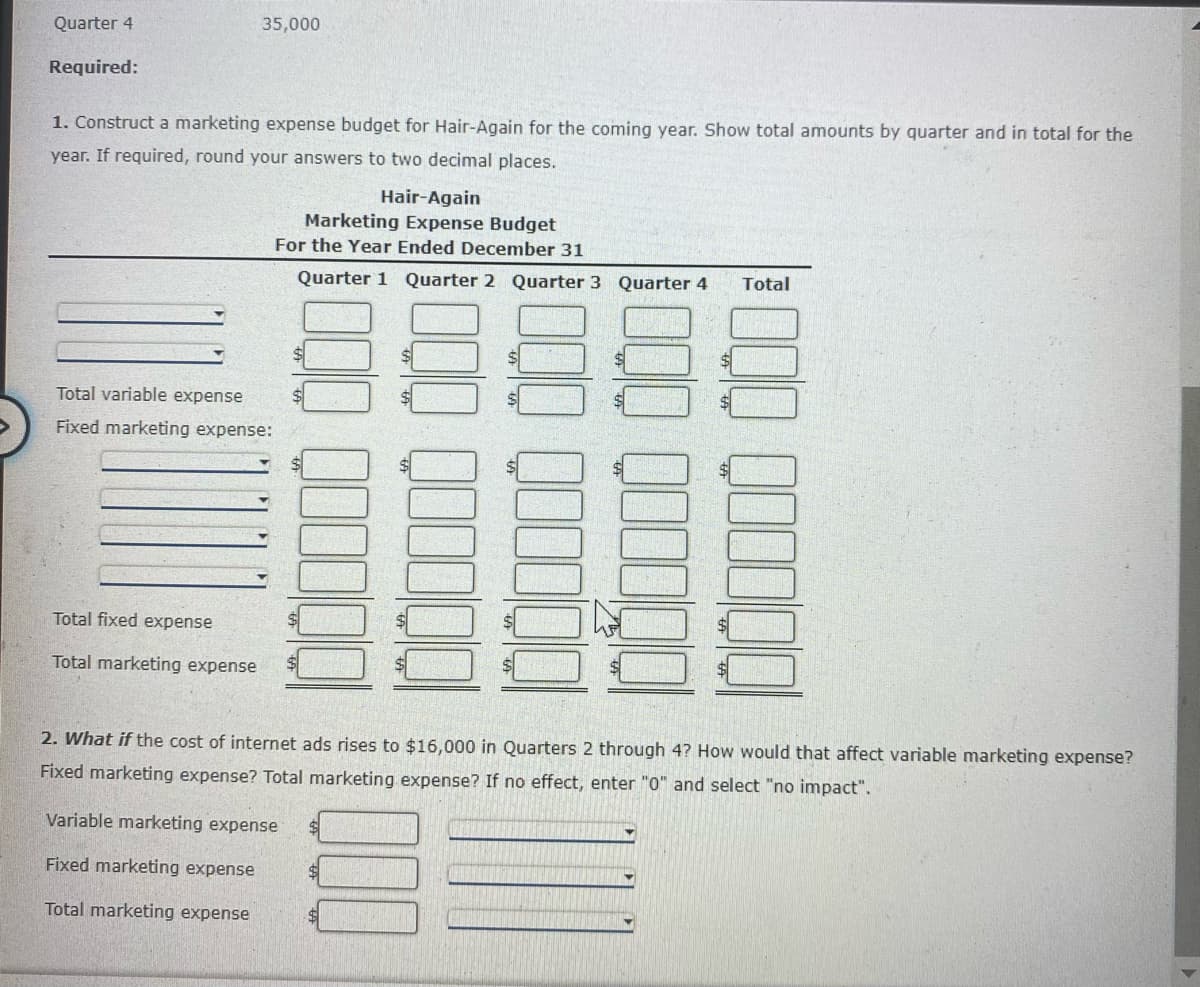 Quarter 4
35,000
Required:
1. Construct a marketing expense budget for Hair-Again for the coming year. Show total amounts by quarter and in total for the
year. If required, round your answers to two decimal places.
Hair-Again
Marketing Expense Budget
For the Year Ended December 31
Quarter 1
Quarter 2 Quarter 3 Quarter 4
Total
Total variable expense
Fixed marketing expense:
Total fixed expense
Total marketing expense
2. What if the cost of internet ads rises to $16,000 in Quarters 2 through 4? How would that affect variable marketing expense?
Fixed marketing expense? Total marketing expense? If no effect, enter "0" and select "no impact".
Variable marketing expense
Fixed marketing expense
Total marketing expense
