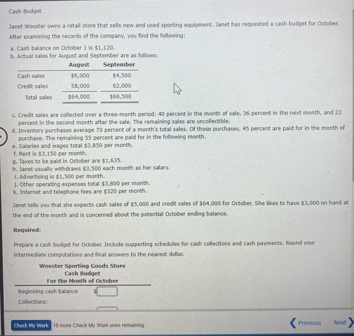 Cash Budget
Janet Wooster owns a retail store that sells new and used sporting equipment. Janet has requested a cash budget for October.
After examining the records of the company, you find the following:
a. Cash balance on October 1 is $1,120.
b. Actual sales for August and September are as follows:
August
September
Cash sales
$6,000
$4,500
Credit sales
58,000
62,000
Total sales
$64,000
$66,500
c. Credit sales are collected over a three-month period: 40 percent in the month of sale, 36 percent in the next month, and 22
percent in the second month after the sale. The remaining sales are uncollectible.
d. Inventory purchases average 70 percent of a month's total sales. Of those purchases, 45 percent are paid for in the month of
purchase. The remaining 55 percent are paid for in the following
e. Salaries and wages total $3,850 per month.
f. Rent is $3,150 per month.
g. Taxes to be paid in October are $1,635.
h. Janet usually withdraws $3,500 each month as her salary.
i. Advertising is $1,500 per month.
j. Other operating expenses total $3,800 per month.
k. Internet and telephone fees are $320 per month.
onth.
Janet tells you that she expects cash sales of $5,000 and credit sales of $64,000 for October. She likes to have $3,000 on hand at
the end of the month and is concerned about the potential October ending balance.
Required:
Prepare a cash budget for October. Include supporting schedules for cash collections and cash payments. Round your
intermediate computations and final answers to the nearest dollar.
Wooster Sporting Goods Store
Cash Budget
For the Month of October
Beginning cash balance
Collections:
Check My Work 10 more Check My Work uses remaining.
Previous
Next
