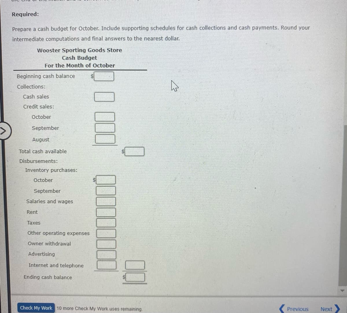 Required:
Prepare a cash budget for October. Include supporting schedules for cash collections and cash payments. Round your
intermediate computations and final answers to the nearest dollar.
Wooster Sporting Goods Store
Cash Budget
For the Month of October
Beginning cash balance
Collections:
Cash sales
Credit sales:
October
September
August
Total cash available
Disbursements:
Inventory purchases:
October
September
Salaries and wages
Rent
Taxes
Other operating expenses
Owner withdrawal
Advertising
Internet and telephone
Ending cash balance
Check My Work 10 more Check My Work uses remaining.
Previous
Next
