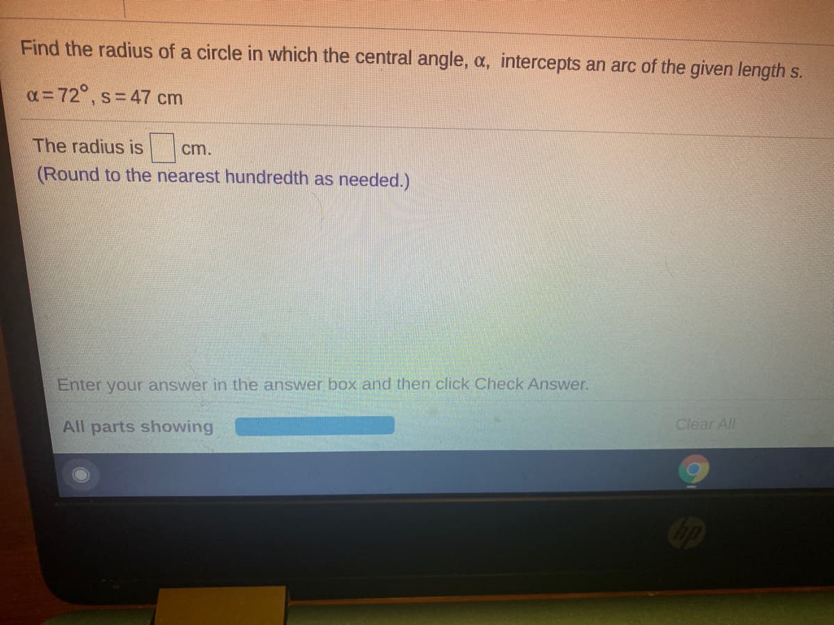 Find the radius of a circle in which the central angle, a, intercepts an arc of the given length s.
x = 72°, s=47 cm
The radius is
cm.
(Round to the nearest hundredth as needed.)
Enter your answer in the answer box and then click Check Answer.
All parts showing
Clear All
