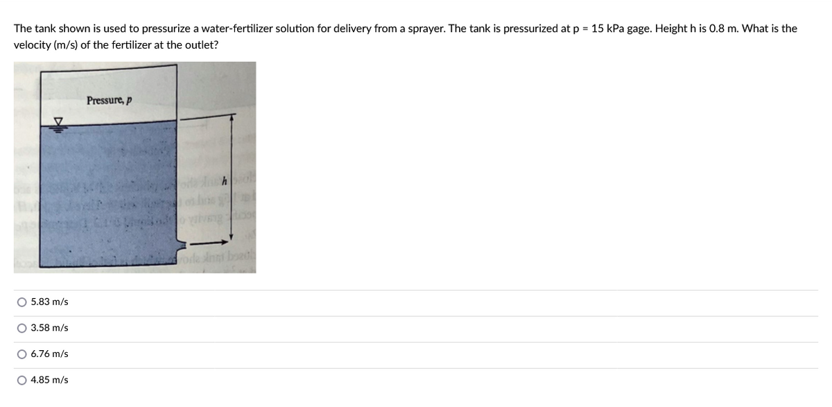 The tank shown is used to pressurize a water-fertilizer solution for delivery from a sprayer. The tank is pressurized at p = 15 kPa gage. Height h is 0.8 m. What is the
velocity (m/s) of the fertilizer at the outlet?
5.83 m/s
O 3.58 m/s
O 6.76 m/s
O 4.85 m/s
Pressure, p
hol
69
A
roda Anta boad