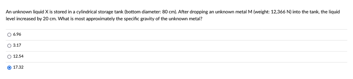 An unknown liquid X is stored in a cylindrical storage tank (bottom diameter: 80 cm). After dropping an unknown metal M (weight: 12,366 N) into the tank, the liquid
level increased by 20 cm. What is most approximately the specific gravity of the unknown metal?
O 6.96
O 3.17
O 12.54
O 17.32