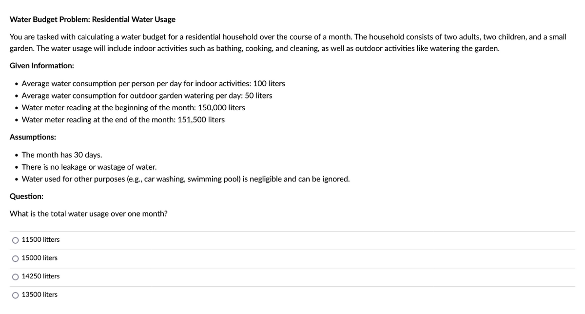 Water Budget Problem: Residential Water Usage
You are tasked with calculating a water budget for a residential household over the course of a month. The household consists of two adults, two children, and a small
garden. The water usage will include indoor activities such as bathing, cooking, and cleaning, as well as outdoor activities like watering the garden.
Given Information:
• Average water consumption per person per day for indoor activities: 100 liters
• Average water consumption for outdoor garden watering per day: 50 liters
• Water meter reading at the beginning of the month: 150,000 liters
• Water meter reading at the end of the month: 151,500 liters
Assumptions:
• The month has 30 days.
• There is no leakage or wastage of water.
• Water used for other purposes (e.g., car washing, swimming pool) is negligible and can be ignored.
Question:
What is the total water usage over one month?
O 11500 litters
O 15000 liters
O 14250 litters
O 13500 liters