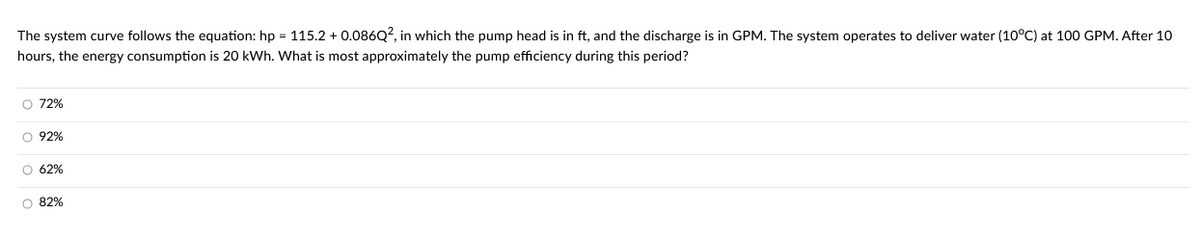 The system curve follows the equation: hp = 115.2 + 0.086Q2, in which the pump head is in ft, and the discharge is in GPM. The system operates to deliver water (10°C) at 100 GPM. After 10
hours, the energy consumption is 20 kWh. What is most approximately the pump efficiency during this period?
O 72%
0 0 0 0
O 92%
O 62%
O 82%