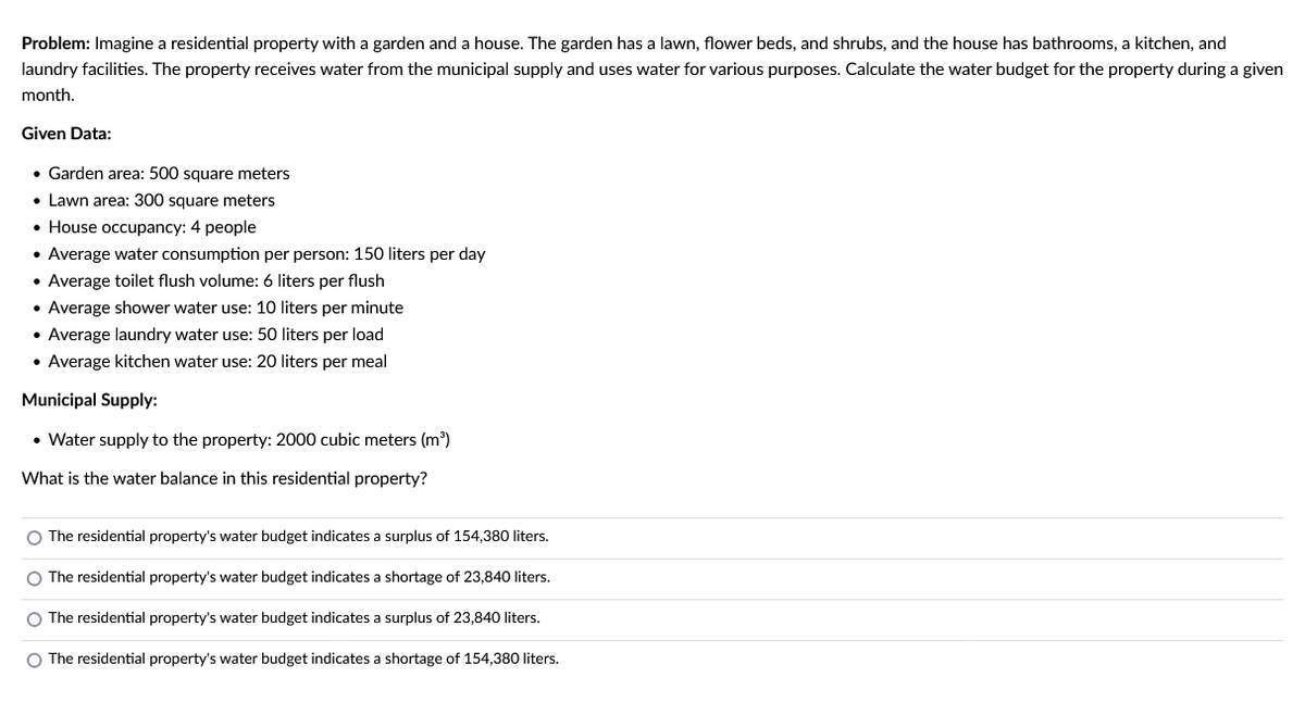 Problem: Imagine a residential property with a garden and a house. The garden has a lawn, flower beds, and shrubs, and the house has bathrooms, a kitchen, and
laundry facilities. The property receives water from the municipal supply and uses water for various purposes. Calculate the water budget for the property during a given
month.
Given Data:
• Garden area: 500 square meters
• Lawn area: 300 square meters
• House occupancy: 4 people
• Average water consumption per person: 150 liters per day
• Average toilet flush volume: 6 liters per flush
• Average shower water use: 10 liters per minute
• Average laundry water use: 50 liters per load
• Average kitchen water use: 20 liters per meal
Municipal Supply:
• Water supply to the property: 2000 cubic meters (m³)
What is the water balance in this residential property?
O The residential property's water budget indicates a surplus of 154,380 liters.
O The residential property's water budget indicates a shortage of 23,840 liters.
O The residential property's water budget indicates a surplus of 23,840 liters.
O The residential property's water budget indicates a shortage of 154,380 liters.