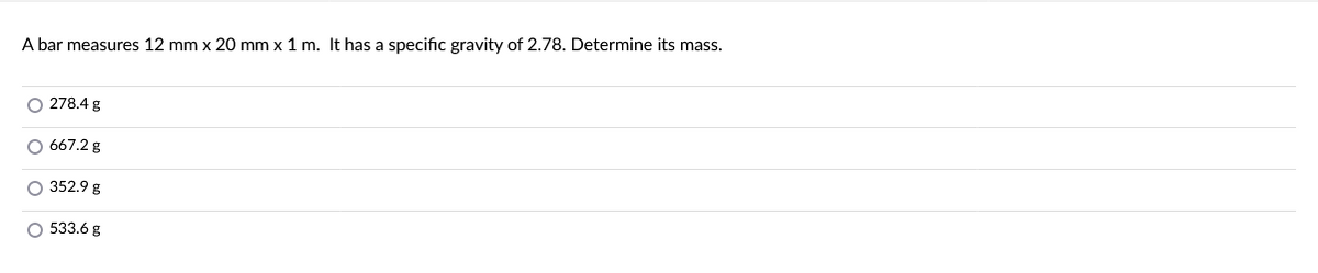 A bar measures 12 mm x 20 mm x 1 m. It has a specific gravity of 2.78. Determine its mass.
O 278.4 g
O 667.2 g
O 352.9 g
O 533.6 g