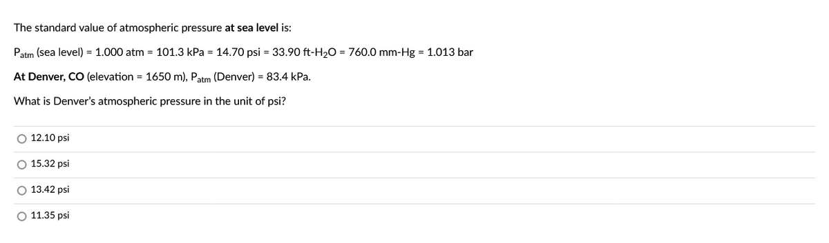 The standard value of atmospheric pressure at sea level is:
Patm (sea level) = 1.000 atm = 101.3 kPa = 14.70 psi = 33.90 ft-H₂O = 760.0 mm-Hg = 1.013 bar
At Denver, CO (elevation = 1650 m), Patm (Denver) = 83.4 kPa.
What is Denver's atmospheric pressure in the unit of psi?
O 12.10 psi
O 15.32 psi
O 13.42 psi
O 11.35 psi