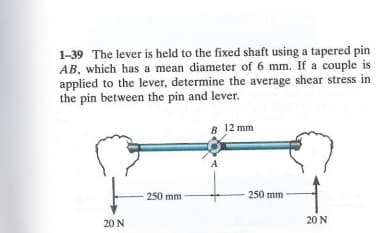 1-39 The lever is held to the fixed shaft using a tapered pin
AB, which has a mean diameter of 6 mm. If a couple is
applied to the lever, determine the average shear stress in
the pin between the pin and lever.
20 N
250 mm
B 12 mm
250 mm
20 N