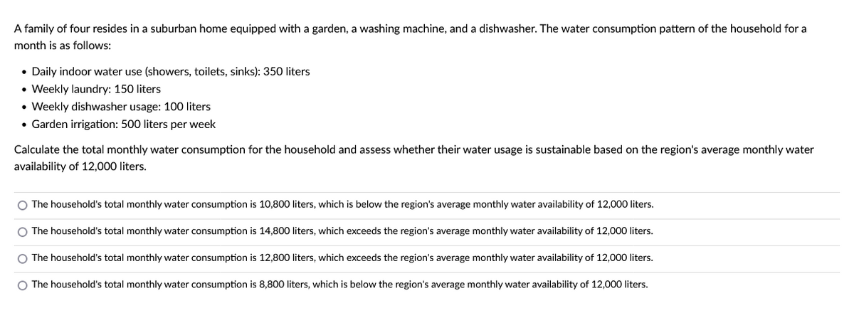 A family of four resides in a suburban home equipped with a garden, a washing machine, and a dishwasher. The water consumption pattern of the household for a
month is as follows:
• Daily indoor water use (showers, toilets, sinks): 350 liters
• Weekly laundry: 150 liters
• Weekly dishwasher usage: 100 liters
• Garden irrigation: 500 liters per week
Calculate the total monthly water consumption for the household and assess whether their water usage is sustainable based on the region's average monthly water
availability of 12,000 liters.
O The household's total monthly water consumption is 10,800 liters, which is below the region's average monthly water availability of 12,000 liters.
O The household's total monthly water consumption is 14,800 liters, which exceeds the region's average monthly water availability of 12,000 liters.
O The household's total monthly water consumption is 12,800 liters, which exceeds the region's average monthly water availability of 12,000 liters.
O The household's total monthly water consumption is 8,800 liters, which is below the region's average monthly water availability of 12,000 liters.