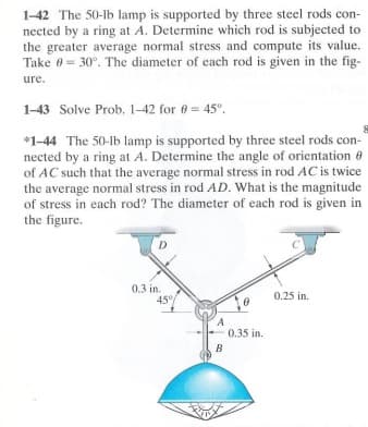 1-42 The 50-lb lamp is supported by three steel rods con-
nected by a ring at A. Determine which rod is subjected to
the greater average normal stress and compute its value.
Take 0 30°. The diameter of each rod is given in the fig-
ure.
1-43 Solve Prob. 1-42 for 0= 45°.
*1-44 The 50-lb lamp is supported by three steel rods con-
nected by a ring at A. Determine the angle of orientation @
of AC such that the average normal stress in rod AC is twice
the average normal stress in rod AD. What is the magnitude
of stress in each rod? The diameter of each rod is given in
the figure.
D
0.3 in.
45%
B
0.35 in.
0.25 in.