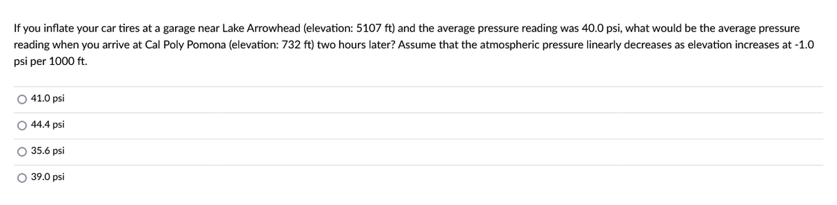 If you inflate your car tires at a garage near Lake Arrowhead (elevation: 5107 ft) and the average pressure reading was 40.0 psi, what would be the average pressure
reading when you arrive at Cal Poly Pomona (elevation: 732 ft) two hours later? Assume that the atmospheric pressure linearly decreases as elevation increases at -1.0
psi per 1000 ft.
O 41.0 psi
O 44.4 psi
O 35.6 psi
O 39.0 psi