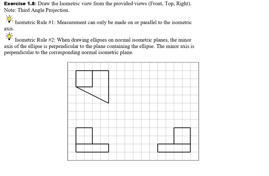 Exercise 1.8: Draw the Isometric view from the provided views (Front, Top, Right).
Note: Third Angle Projection.
Isometric Rule #1: Measurement can only be made on or parallel to the isometric
axis.
Isometric Rule #2: When drawing ellipses on normal isometric planes, the minor
axis of the ellipse is perpendicular to the plane containing the ellipse. The minor axis is
perpendicular to the corresponding normal isometric plane.