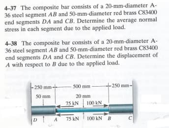 4-37 The composite bar consists of a 20-mm-diameter A-
36 steel segment AB and 50-mm-diameter red brass C83400
end segments DA and CB. Determine the average normal
stress in each segment due to the applied load.
4-38 The composite bar consists of a 20-mm-diameter A-
36 steel segment AB and 50-mm-diameter red brass C83400
end segments DA and CB. Determine the displacement of
A with respect to B due to the applied load.
-250 mm-
50 mm
DA
- 500 mm
20 mm
75 KN
A 75 kN
100 KN
-250 mm-
100 KN B
C