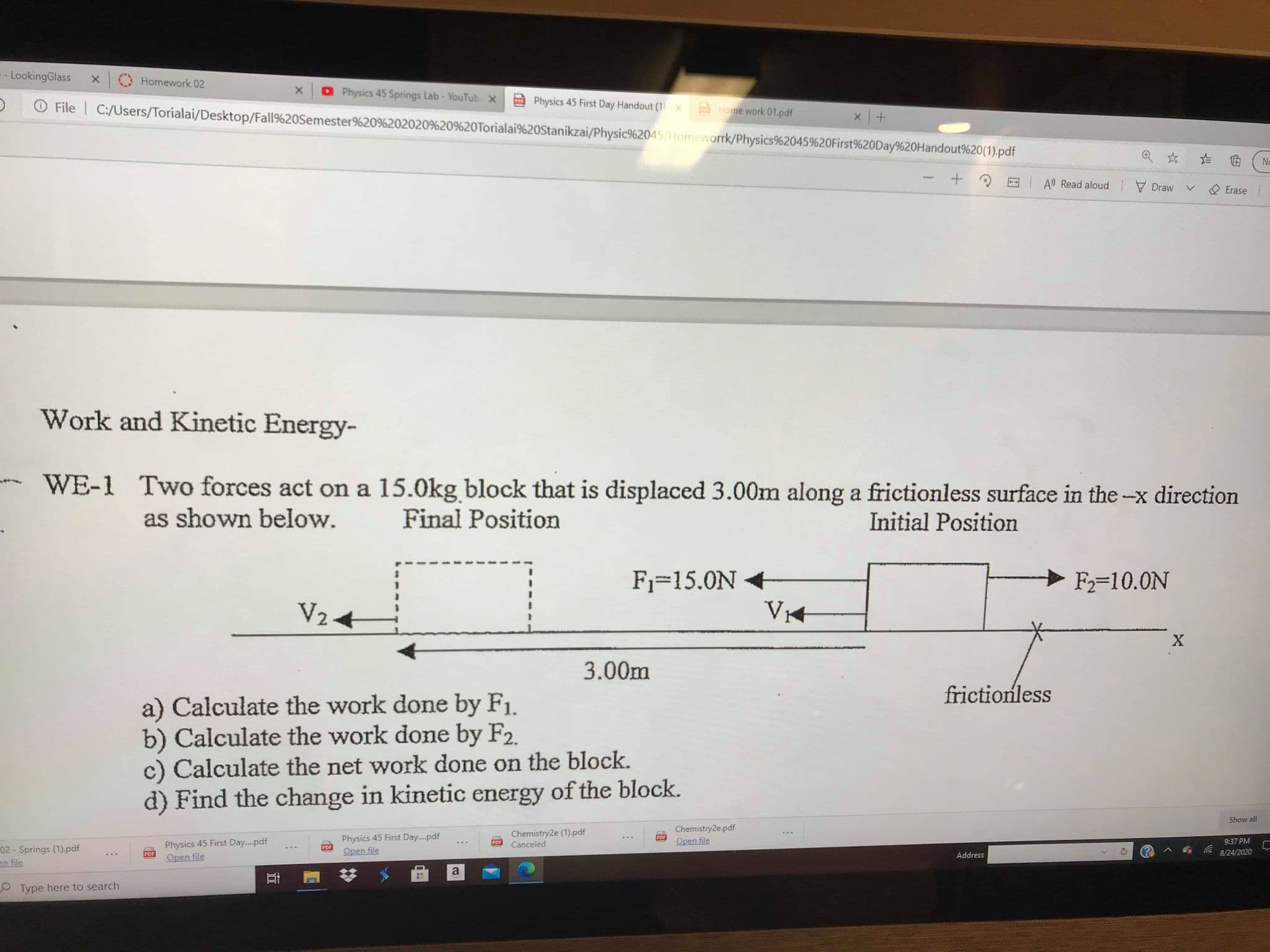 Work and Kinetic Energy-
WE-1 Two forces act on a 15.0kg block that is displaced 3.00m along a frictionless surface in the --x direction
as shown below.
Final Position
Initial Position
F1=15.0N
> F2=10.0N
V24
3.00m
frictionless
a) Calculate the work done by F1.
b) Calculate the work done by F2.
c) Calculate the net work done on the block.
d) Find the change in kinetic energy of the block.
Show al
