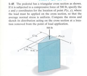 1-45 The pedestal has a triangular cross section as shown.
If it is subjected to a compressive force of 500 lb, specify the
x and y coordinates for the location of point P(x, y), where
the load must be applied on the cross section, so that the
average normal stress is uniform. Compute the stress and
sketch its distribution acting on the cross section at a loca-
tion removed from the point of load application.
500 lb
3 in.
12 in.
6 in.
P(x,y)