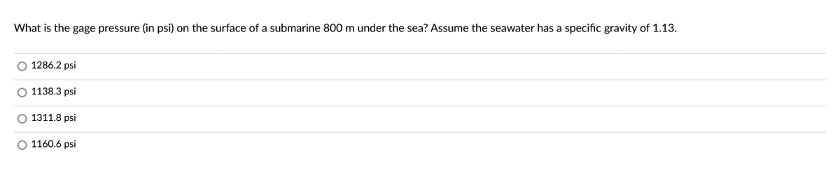 What is the gage pressure (in psi) on the surface of a submarine 800 m under the sea? Assume the seawater has a specific gravity of 1.13.
O 1286.2 psi
O 1138.3 psi
O 1311.8 psi
O 1160.6 psi