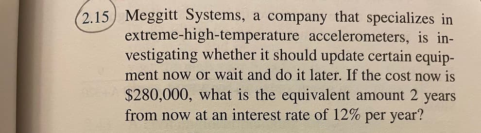 (2.15) Meggitt Systems, a company that specializes in
extreme-high-temperature accelerometers, is in-
vestigating whether it should update certain equip-
ment now or wait and do it later. If the cost now is
$280,000, what is the equivalent amount 2 years
from now at an interest rate of 12% per year?