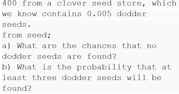 400 from a clover seed store, which
we know contains 0.005 dodder
seeds.
from seed;
a) What are the chances that no
dodder seeds are found?
b) What is the probability that at
least three dodder seeds will be
found?
