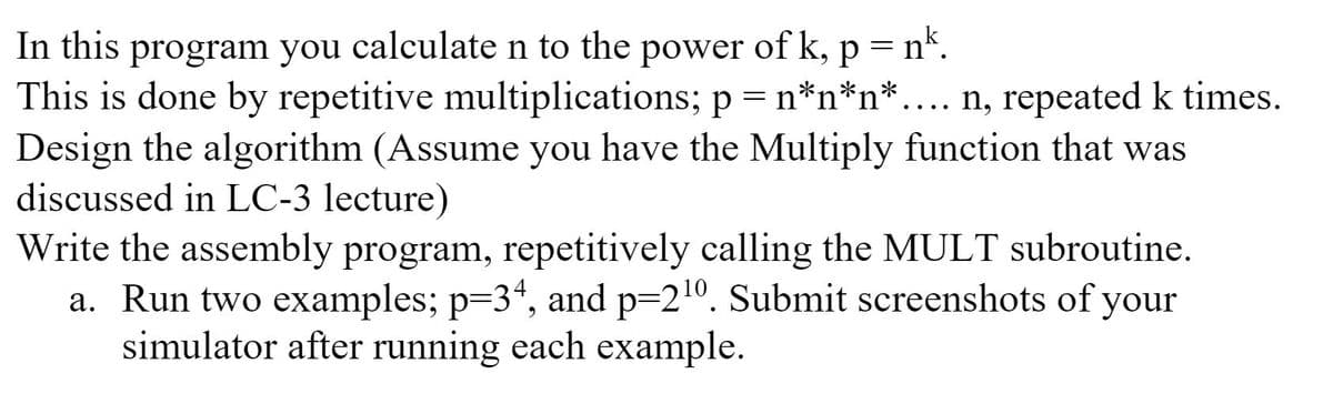 In this program you calculate n to the power of k,
This is done by repetitive multiplications; p = n*n*n*.... n, repeated k times.
Design the algorithm (Assume you have the Multiply function that was
discussed in LC-3 lecture)
Write the assembly program, repetitively calling the MULT subroutine.
a. Run two examples; p=34, and p=21º. Submit screenshots of your
simulator after running each example.
p = n*.
