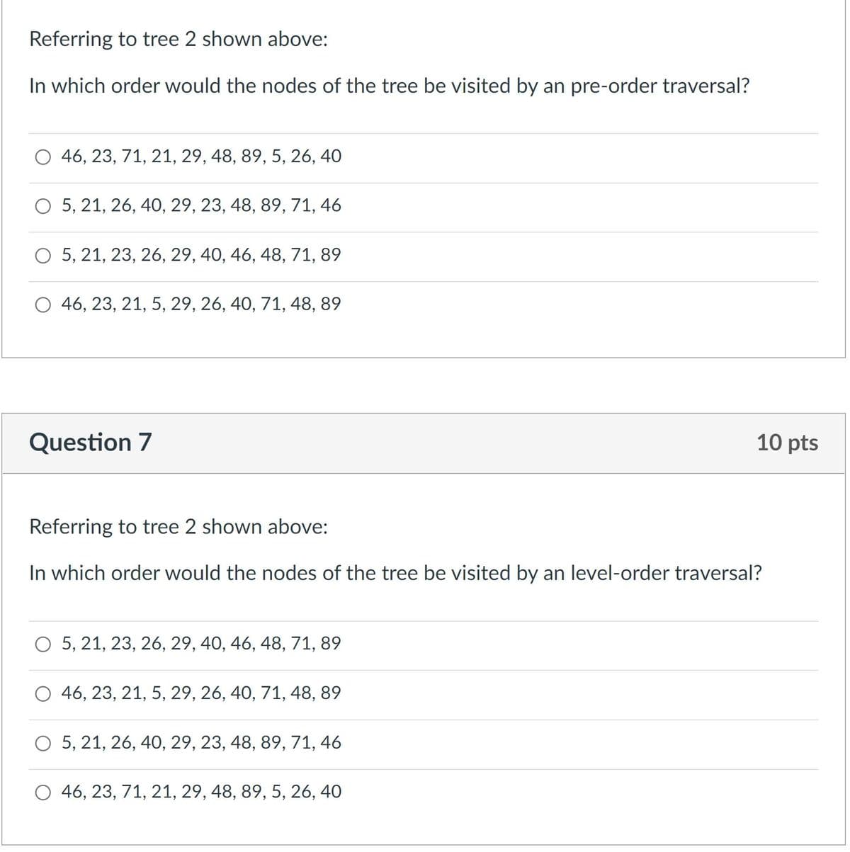 Referring to tree 2 shown above:
In which order would the nodes of the tree be visited by an pre-order traversal?
O 46, 23, 71, 21, 29, 48, 89, 5, 26, 40
O 5, 21, 26, 40, 29, 23, 48, 89, 71, 46
O 5, 21, 23, 26, 29, 40, 46, 48, 71, 89
O 46, 23, 21, 5, 29, 26, 40, 71, 48, 89
Question 7
10 pts
Referring to tree 2 shown above:
In which order would the nodes of the tree be visited by an level-order traversal?
O 5, 21, 23, 26, 29, 40, 46, 48, 71, 89
O 46, 23, 21, 5, 29, 26, 40, 71, 48, 89
O 5, 21, 26, 40, 29, 23, 48, 89, 71, 46
O 46, 23, 71, 21, 29, 48, 89, 5, 26, 40
