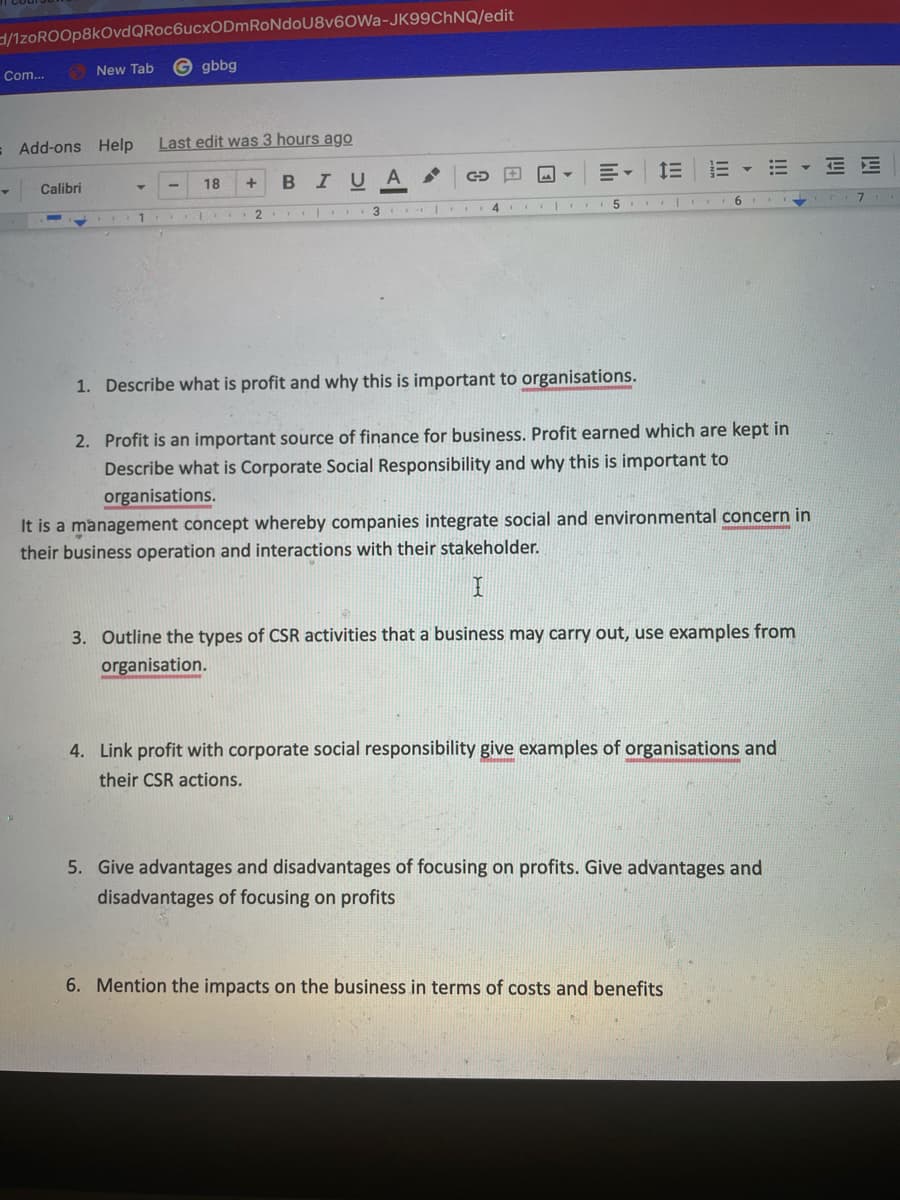 3/1zoROOp8kOvdQRoc6ucxODmRoNdoU8v6OWa-JK99CHNQ/edit
New Tab
© gbbg
Com...
= Add-ons Help
Last edit was 3 hours ago
BIUA
三 三▼
E E
Calibri
18
.. 1
3
4
1. Describe what is profit and why this is important to organisations.
2. Profit is an important source of finance for business. Profit earned which are kept in
Describe what is Corporate Social Responsibility and why this is important to
organisations.
It is a management concept whereby companies integrate social and environmental concern in
their business operation and interactions with their stakeholder.
3. Outline the types of CSR activities that a business may carry out, use examples from
organisation.
4. Link profit with corporate social responsibility give examples of organisations and
their CSR actions.
5. Give advantages and disadvantages of focusing on profits. Give advantages and
disadvantages of focusing on profits
6. Mention the impacts on the business in terms of costs and benefits
!!!
