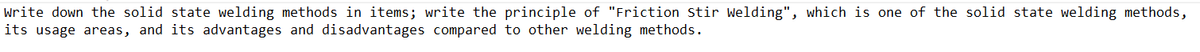 write down the solid state welding methods in items; write the principle of "Friction Stir Welding", which is one of the solid state welding methods,
its usage areas, and its advantages and disadvantages compared to other welding methods.

