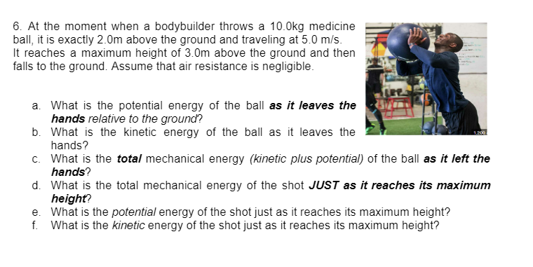 6. At the moment when a bodybuilder throws a 10.0kg medicine
ball, it is exactly 2.0m above the ground and traveling at 5.0 m/s.
It reaches a maximum height of 3.0m above the ground and then
falls to the ground. Assume that air resistance is negligible.
a. What is the potential energy of the ball as it leaves the
hands relative to the ground?
b.
What is the kinetic energy of the ball as it leaves the
hands?
c. What is the total mechanical energy (kinetic plus potential) of the ball as it left the
hands?
1.200
d. What is the total mechanical energy of the shot JUST as it reaches its maximum
height?
e. What is the potential energy of the shot just as it reaches its maximum height?
f. What is the kinetic energy of the shot just as it reaches its maximum height?