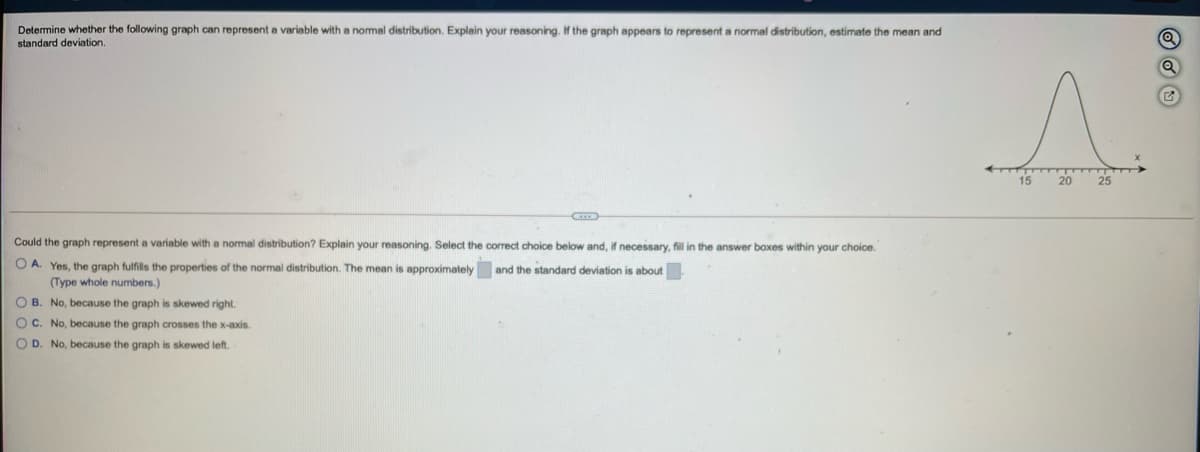 Determine whether the following graph can represent a variable with a nomal distribution. Explain your reasoning. If the graph appears to represent a normal distribution, estimate the mean and
standard deviation.
15
20
Could the graph represent
variable with a normal distribution? Explain your reasoning. Select the correct choice below and, if necessary, fill in the answer boxes within your choice.
O A. Yes, the graph fulfills the properties of the normal distribution. The mean is approximately and the standard deviation is about
(Type whole numbers.)
O B. No, because the graph is skewed right.
O C. No, because the graph crosses the x-axis.
O D. No, because the graph is skewed left.
