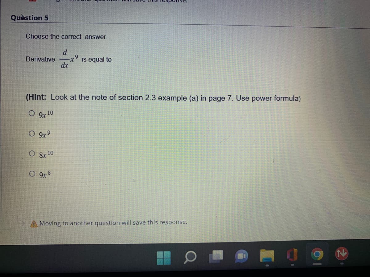 Question 5
Choose the correct answer.
d
Derivative x is equal to
dx
(Hint: Look at the note of section 2.3 example (a) in page 7. Use power formula)
O 9x10
O 9x⁹
O 8x10
O 9x8
A Moving to another question will save this response.