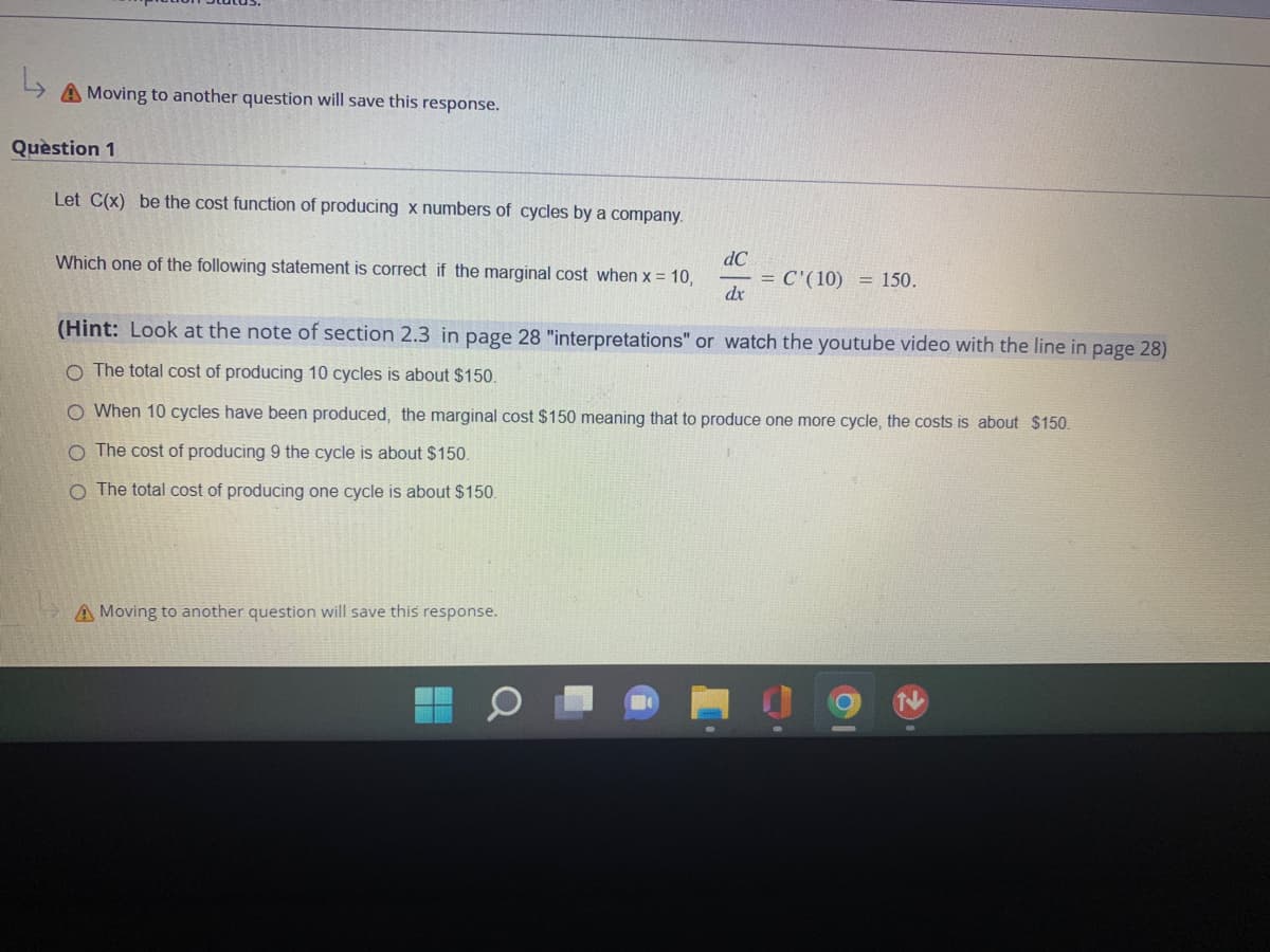 ↳
A Moving to another question will save this response.
Question 1
Let C(x) be the cost function of producing x numbers of cycles by a company.
Which one of the following statement is correct if the marginal cost when x = 10,
dC
dx
A Moving to another question will save this response.
= C'(10) = 150.
(Hint: Look at the note of section 2.3 in page 28 "interpretations" or watch the youtube video with the line in page 28)
O The total cost of producing 10 cycles is about $150.
O When 10 cycles have been produced, the marginal cost $150 meaning that to produce one more cycle, the costs is about $150.
O The cost of producing 9 the cycle is about $150.
O
total cost of producing one cycle is about $150.