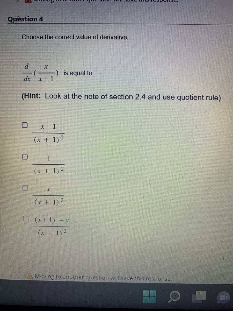 Question 4
Choose the correct value of derivative.
X
dx x+1
0
(Hint: Look at the note of section 2.4 and use quotient rule)
is equal to
x-1
(x + 1)²
1
(x + 1)²
X
(x + 1)²
(x + 1) - x
(x + 1)²
A Moving to another question will save this response.