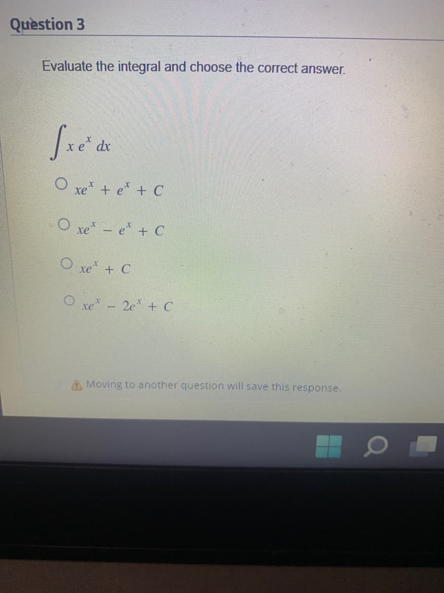 Question 3
Evaluate the integral and choose the correct answer.
fxe* dx
Ọ xe tếtc
Oxe - e + C
Ọ xe tC
xe - 2e + C
A Moving to another question will save this response.