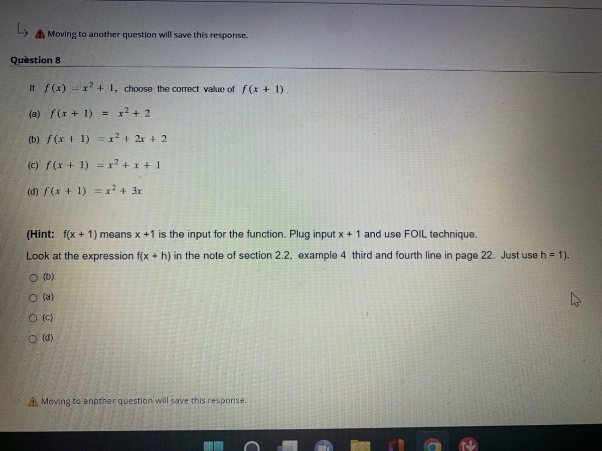 L
A Moving to another question will save this response.
Question 8
If f(x) = x2 + 1, choose the correct value of f(x + 1).
(a) f(x + 1) = x² + 2
(b) f(x + 1) = x² + 2x + 2
(c) f(x + 1) = x² + x + 1
(d) f(x + 1) = x² + 3x
(Hint: f(x + 1) means x +1 is the input for the function. Plug input x + 1 and use FOIL technique.
Look at the expression f(x + h) in the note of section 2.2, example 4 third and fourth line in page 22. Just use h = 1).
O (b)
O (a)
O (c)
O (d)
A Moving to another question will save this response.
с